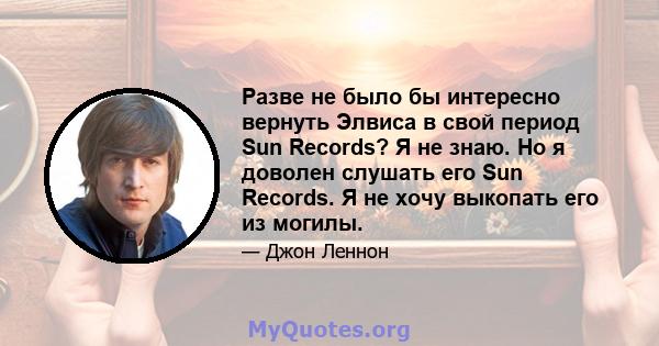 Разве не было бы интересно вернуть Элвиса в свой период Sun Records? Я не знаю. Но я доволен слушать его Sun Records. Я не хочу выкопать его из могилы.