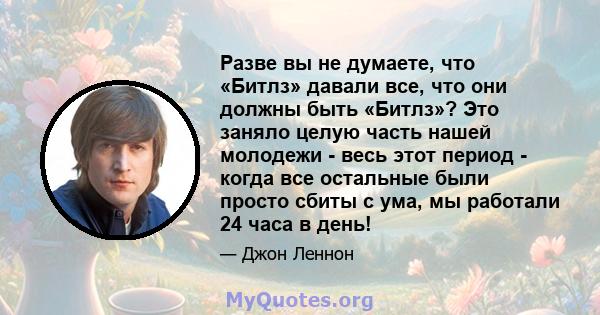 Разве вы не думаете, что «Битлз» давали все, что они должны быть «Битлз»? Это заняло целую часть нашей молодежи - весь этот период - когда все остальные были просто сбиты с ума, мы работали 24 часа в день!