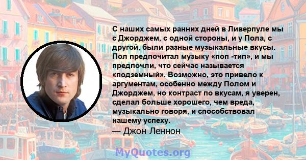 С наших самых ранних дней в Ливерпуле мы с Джорджем, с одной стороны, и у Пола, с другой, были разные музыкальные вкусы. Пол предпочитал музыку «поп -тип», и мы предпочли, что сейчас называется «подземный». Возможно,