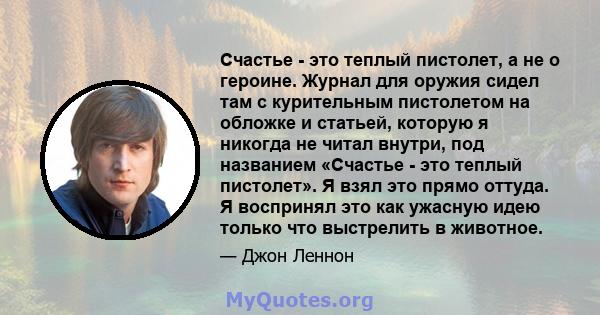 Счастье - это теплый пистолет, а не о героине. Журнал для оружия сидел там с курительным пистолетом на обложке и статьей, которую я никогда не читал внутри, под названием «Счастье - это теплый пистолет». Я взял это