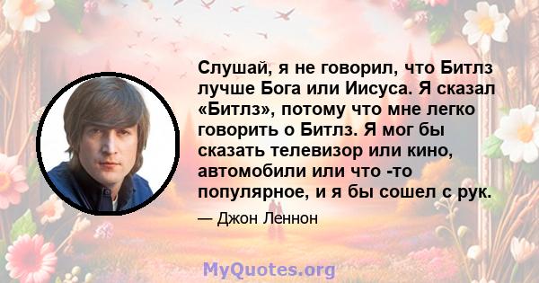 Слушай, я не говорил, что Битлз лучше Бога или Иисуса. Я сказал «Битлз», потому что мне легко говорить о Битлз. Я мог бы сказать телевизор или кино, автомобили или что -то популярное, и я бы сошел с рук.