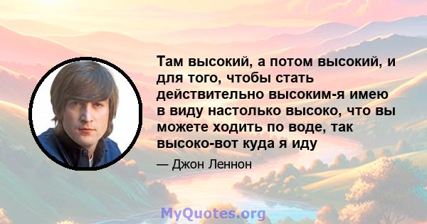 Там высокий, а потом высокий, и для того, чтобы стать действительно высоким-я имею в виду настолько высоко, что вы можете ходить по воде, так высоко-вот куда я иду