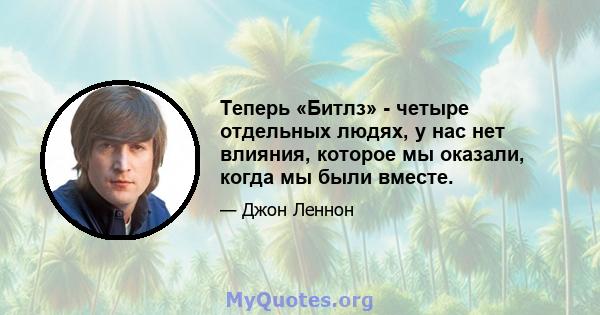 Теперь «Битлз» - четыре отдельных людях, у нас нет влияния, которое мы оказали, когда мы были вместе.