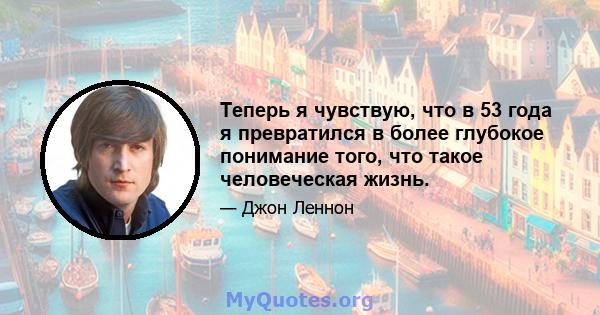 Теперь я чувствую, что в 53 года я превратился в более глубокое понимание того, что такое человеческая жизнь.