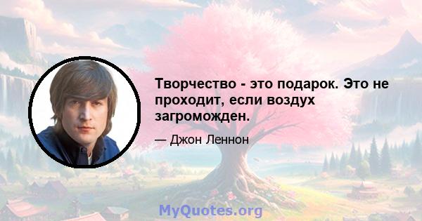 Творчество - это подарок. Это не проходит, если воздух загроможден.