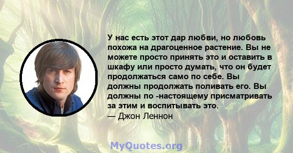 У нас есть этот дар любви, но любовь похожа на драгоценное растение. Вы не можете просто принять это и оставить в шкафу или просто думать, что он будет продолжаться само по себе. Вы должны продолжать поливать его. Вы