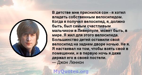 В детстве мне приснился сон - я хотел владеть собственным велосипедом. Когда я получил велосипед, я, должно быть, был самым счастливым мальчиком в Ливерпуле, может быть, в мире. Я жил для этого велосипеда. Большинство