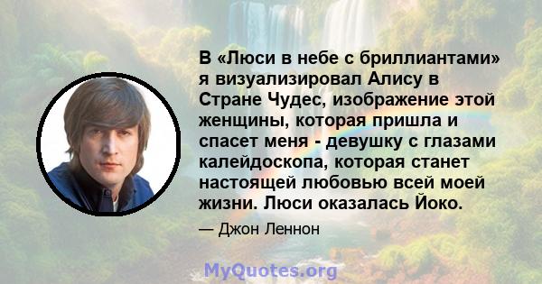 В «Люси в небе с бриллиантами» я визуализировал Алису в Стране Чудес, изображение этой женщины, которая пришла и спасет меня - девушку с глазами калейдоскопа, которая станет настоящей любовью всей моей жизни. Люси