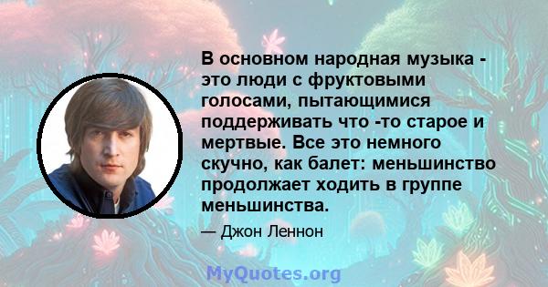 В основном народная музыка - это люди с фруктовыми голосами, пытающимися поддерживать что -то старое и мертвые. Все это немного скучно, как балет: меньшинство продолжает ходить в группе меньшинства.