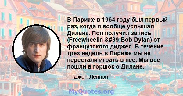 В Париже в 1964 году был первый раз, когда я вообще услышал Дилана. Пол получил запись (Freewheelin 'Bob Dylan) от французского диджея. В течение трех недель в Париже мы не перестали играть в нее. Мы все пошли в