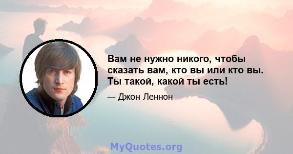 Вам не нужно никого, чтобы сказать вам, кто вы или кто вы. Ты такой, какой ты есть!