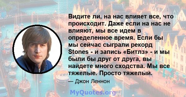 Видите ли, на нас влияет все, что происходит. Даже если на нас не влияют, мы все идем в определенное время. Если бы мы сейчас сыграли рекорд Stones - и запись «Битлз» - и мы были бы друг от друга, вы найдете много