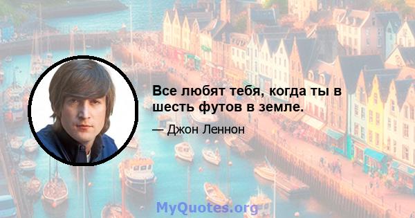 Все любят тебя, когда ты в шесть футов в земле.