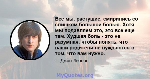 Все мы, растущие, смирились со слишком большой болью. Хотя мы подавляем это, это все еще там. Худшая боль - это не разумная, чтобы понять, что ваши родители не нуждаются в том, что вам нужно.