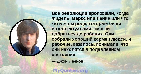 Все революции произошли, когда Фидель, Маркс или Ленин или что -то в этом роде, которые были интеллектуалами, смогли добраться до рабочих. Они собрали хороший карман людей, и рабочие, казалось, понимали, что они