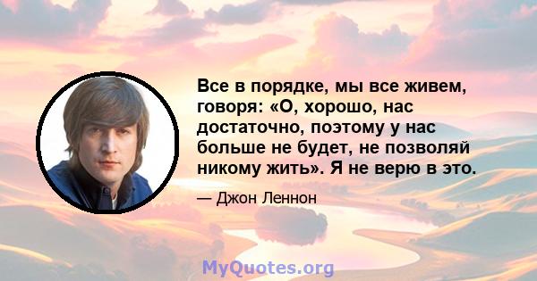 Все в порядке, мы все живем, говоря: «О, хорошо, нас достаточно, поэтому у нас больше не будет, не позволяй никому жить». Я не верю в это.