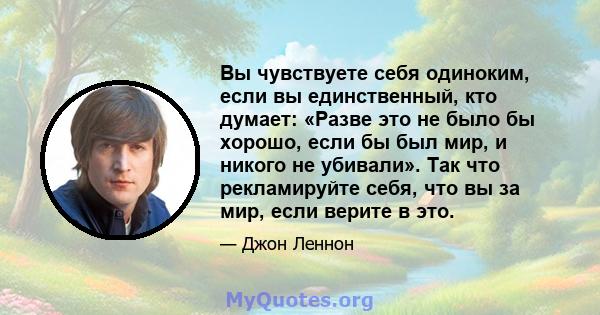 Вы чувствуете себя одиноким, если вы единственный, кто думает: «Разве это не было бы хорошо, если бы был мир, и никого не убивали». Так что рекламируйте себя, что вы за мир, если верите в это.