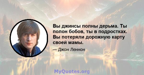 Вы джинсы полны дерьма. Ты полон бобов, ты в подростках. Вы потеряли дорожную карту своей мамы.