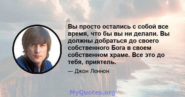 Вы просто остались с собой все время, что бы вы ни делали. Вы должны добраться до своего собственного Бога в своем собственном храме. Все это до тебя, приятель.