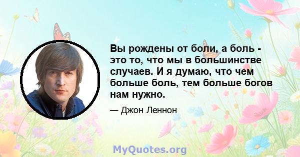 Вы рождены от боли, а боль - это то, что мы в большинстве случаев. И я думаю, что чем больше боль, тем больше богов нам нужно.