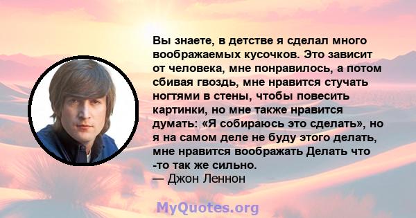 Вы знаете, в детстве я сделал много воображаемых кусочков. Это зависит от человека, мне понравилось, а потом сбивая гвоздь, мне нравится стучать ногтями в стены, чтобы повесить картинки, но мне также нравится думать: «Я 