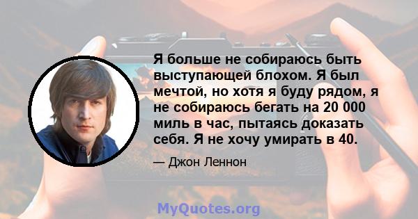 Я больше не собираюсь быть выступающей блохом. Я был мечтой, но хотя я буду рядом, я не собираюсь бегать на 20 000 миль в час, пытаясь доказать себя. Я не хочу умирать в 40.