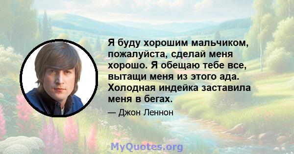 Я буду хорошим мальчиком, пожалуйста, сделай меня хорошо. Я обещаю тебе все, вытащи меня из этого ада. Холодная индейка заставила меня в бегах.