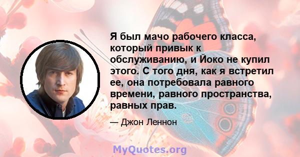 Я был мачо рабочего класса, который привык к обслуживанию, и Йоко не купил этого. С того дня, как я встретил ее, она потребовала равного времени, равного пространства, равных прав.