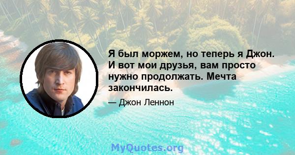 Я был моржем, но теперь я Джон. И вот мои друзья, вам просто нужно продолжать. Мечта закончилась.