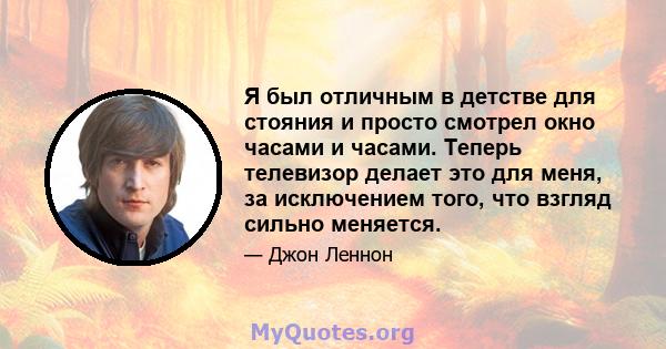 Я был отличным в детстве для стояния и просто смотрел окно часами и часами. Теперь телевизор делает это для меня, за исключением того, что взгляд сильно меняется.