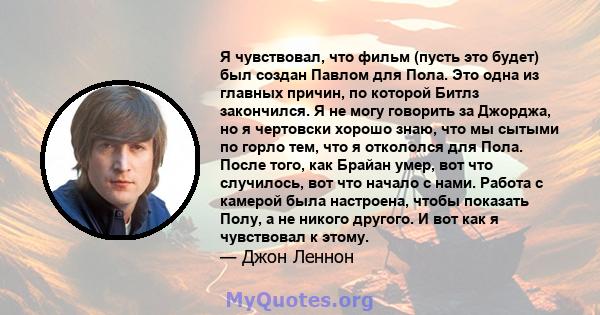 Я чувствовал, что фильм (пусть это будет) был создан Павлом для Пола. Это одна из главных причин, по которой Битлз закончился. Я не могу говорить за Джорджа, но я чертовски хорошо знаю, что мы сытыми по горло тем, что я 