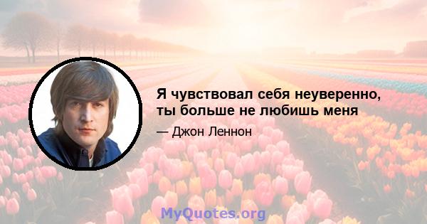 Я чувствовал себя неуверенно, ты больше не любишь меня