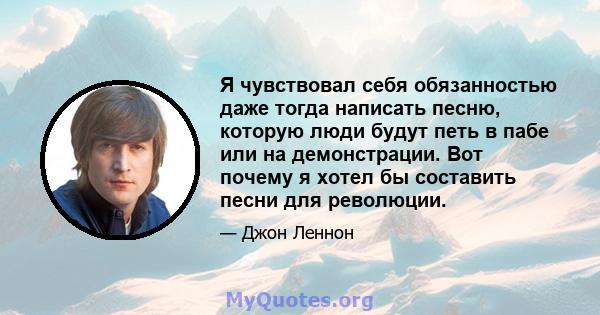 Я чувствовал себя обязанностью даже тогда написать песню, которую люди будут петь в пабе или на демонстрации. Вот почему я хотел бы составить песни для революции.