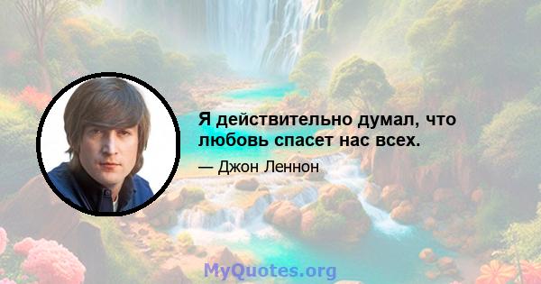 Я действительно думал, что любовь спасет нас всех.