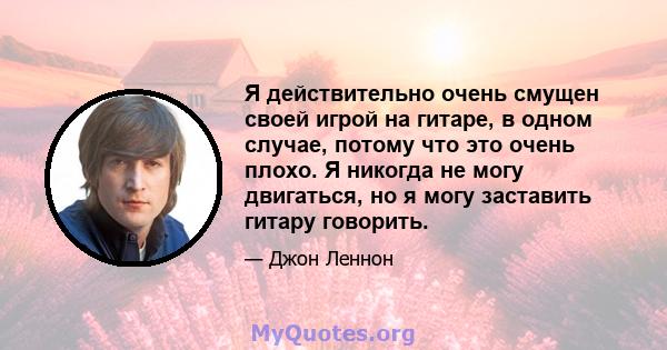 Я действительно очень смущен своей игрой на гитаре, в одном случае, потому что это очень плохо. Я никогда не могу двигаться, но я могу заставить гитару говорить.