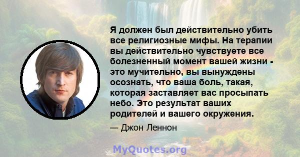 Я должен был действительно убить все религиозные мифы. На терапии вы действительно чувствуете все болезненный момент вашей жизни - это мучительно, вы вынуждены осознать, что ваша боль, такая, которая заставляет вас