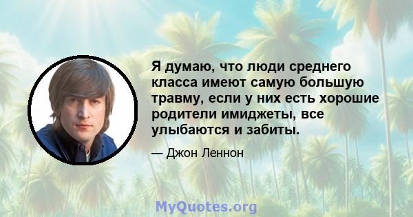 Я думаю, что люди среднего класса имеют самую большую травму, если у них есть хорошие родители имиджеты, все улыбаются и забиты.