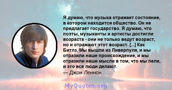 Я думаю, что музыка отражает состояние, в котором находится общество. Он не предлагает государство. Я думаю, что поэты, музыканты и артисты достигли возраста - они не только ведут возраст, но и отражают этот возраст.