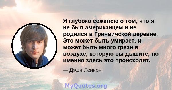 Я глубоко сожалею о том, что я не был американцем и не родился в Гринвичской деревне. Это может быть умирает, и может быть много грязи в воздухе, которую вы дышите, но именно здесь это происходит.