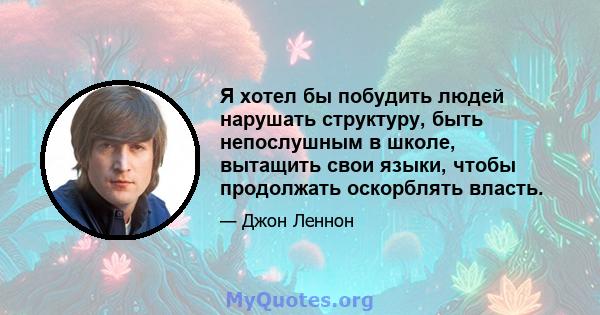 Я хотел бы побудить людей нарушать структуру, быть непослушным в школе, вытащить свои языки, чтобы продолжать оскорблять власть.