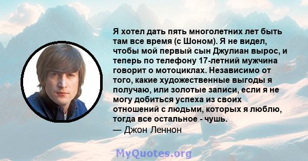 Я хотел дать пять многолетних лет быть там все время (с Шоном). Я не видел, чтобы мой первый сын Джулиан вырос, и теперь по телефону 17-летний мужчина говорит о мотоциклах. Независимо от того, какие художественные