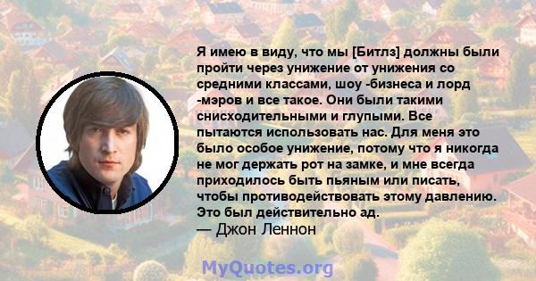 Я имею в виду, что мы [Битлз] должны были пройти через унижение от унижения со средними классами, шоу -бизнеса и лорд -мэров и все такое. Они были такими снисходительными и глупыми. Все пытаются использовать нас. Для