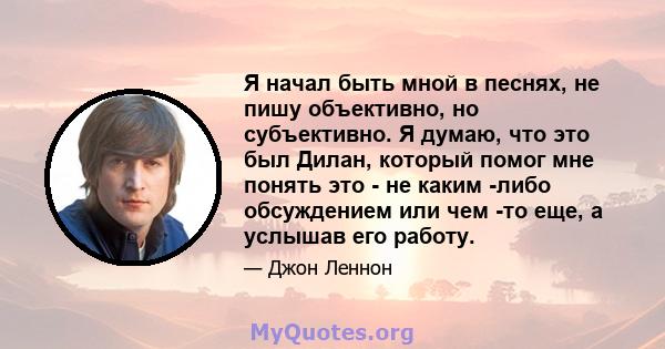 Я начал быть мной в песнях, не пишу объективно, но субъективно. Я думаю, что это был Дилан, который помог мне понять это - не каким -либо обсуждением или чем -то еще, а услышав его работу.