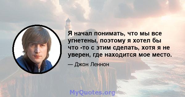 Я начал понимать, что мы все угнетены, поэтому я хотел бы что -то с этим сделать, хотя я не уверен, где находится мое место.