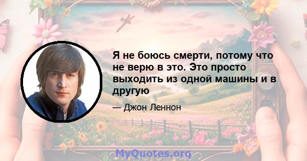 Я не боюсь смерти, потому что не верю в это. Это просто выходить из одной машины и в другую