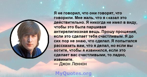 Я не говорил, что они говорят, что говорили. Мне жаль, что я сказал это действительно. Я никогда не имел в виду, чтобы это была паршивая антирелигиозная вещь. Прошу прощения, если это сделает тебя счастливым. Я до сих