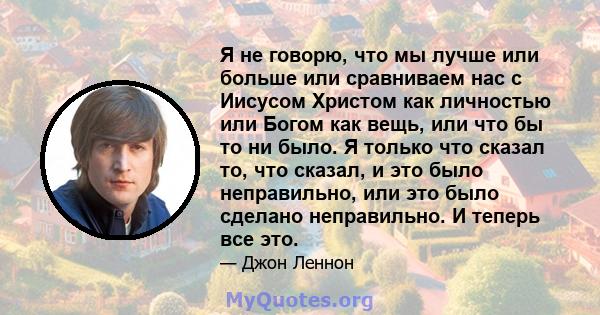 Я не говорю, что мы лучше или больше или сравниваем нас с Иисусом Христом как личностью или Богом как вещь, или что бы то ни было. Я только что сказал то, что сказал, и это было неправильно, или это было сделано