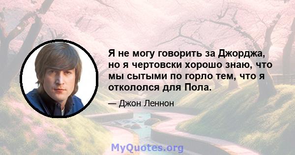 Я не могу говорить за Джорджа, но я чертовски хорошо знаю, что мы сытыми по горло тем, что я откололся для Пола.