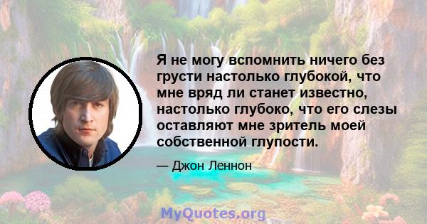 Я не могу вспомнить ничего без грусти настолько глубокой, что мне вряд ли станет известно, настолько глубоко, что его слезы оставляют мне зритель моей собственной глупости.