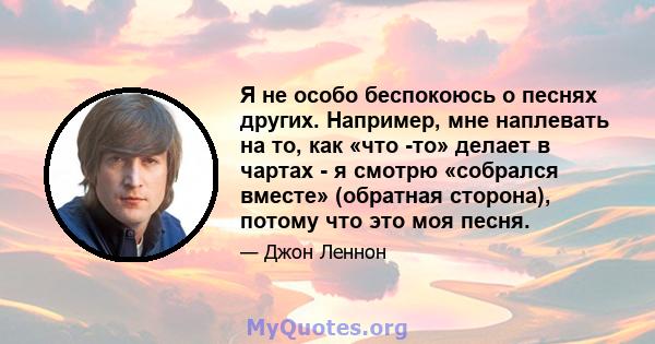 Я не особо беспокоюсь о песнях других. Например, мне наплевать на то, как «что -то» делает в чартах - я смотрю «собрался вместе» (обратная сторона), потому что это моя песня.